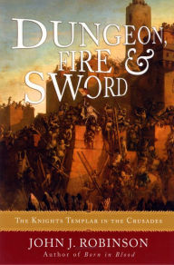 Title: Dungeon, Fire and Sword: The Knights Templar in the Crusades, Author: John J. Robinson