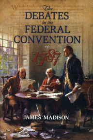 Title: The Debates in the Federal Convention of 1787: Which Framed the Constitution of the United States of America, Author: James Madison