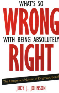 Title: What's So Wrong with Being Absolutely Right: The Dangerous Nature of Dogmatic Belief, Author: Judy J. Johnson