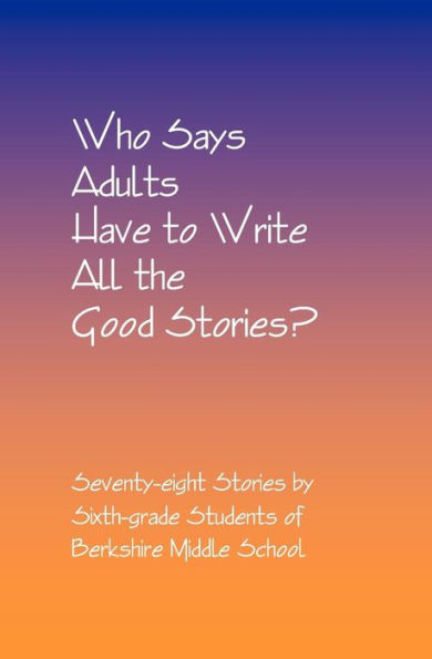 Who Says Adults Have to Write All the Good Stories?: Seventy-eight Stories by Sixth-grade Students of Berkshire Middle School