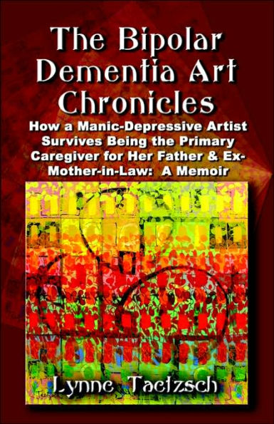 The Bipolar Dementia Art Chronicles: How a Manic-Depressive Artist Survives Being the Primary Caregiver for Her Father and Ex-Mother-in-Law - A Memoir