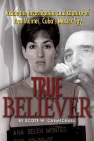 Title: True Believer: Inside the Investigation and Capture of Ana Montes, Cuba's Master Spy, Author: Scott W. Carmichael