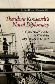 Title: Theodore Roosevelt's Naval Diplomacy: The U.S. Navy and the Birth of the American Century, Author: CDR Henry J. Hendrix USN