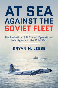 Title: At Sea Against the Soviet Fleet: The Evolution of U.S. Navy Operational Intelligence in the Cold War, Author: Bryan H. Leese
