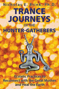 Title: Trance Journeys of the Hunter-Gatherers: Ecstatic Practices to Reconnect with the Great Mother and Heal the Earth, Author: Nicholas E. Brink Ph.D.