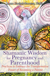 Title: Shamanic Wisdom for Pregnancy and Parenthood: Practices to Embrace the Transformative Power of Becoming a Parent, Author: Anna Cariad-Barrett DMin