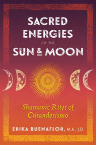 Title: Sacred Energies of the Sun and Moon: Shamanic Rites of Curanderismo, Author: Erika Buenaflor M.A.