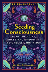 Title: Seeding Consciousness: Plant Medicine, Ancestral Wisdom, and Psychedelic Initiation, Author: Tricia Eastman