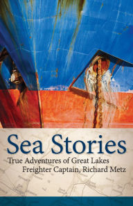 Title: Sea Stories: True Adventures of Great Lakes Freighter Captain, Richard Metz, Author: Richard Metz