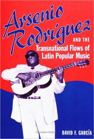 Title: Arsenio Rodríguez and the Transnational Flows of Latin Popular Music, Author: David Garcia