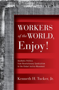 Title: Workers of the World, Enjoy!: Aesthetic Politics from Revolutionary Syndicalism to the Global Justice Movement, Author: Kenneth H. Tucker Jr.