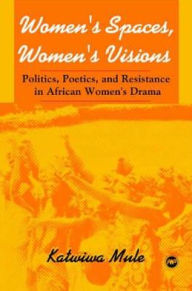 Title: Women's Spaces, Women's Visions: Politics, Poetics, and Resistance in African Women's Drama, Author: Katwiwa Mule