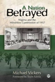 Title: A Nation Betrayed: Nigeria and the Minorities Commission of 1957, Author: Michael Vickers