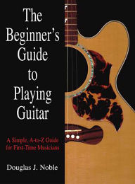 Title: Beginner's Guide to Playing Guitar: A Simple, A-To-Z Guide For First-Time Musicians, Author: Douglas Noble