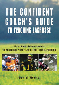 Title: Confident Coach's Guide to Teaching Lacrosse: From Basic Fundamentals To Advanced Player Skills And Team Strategies, Author: Daniel Morris