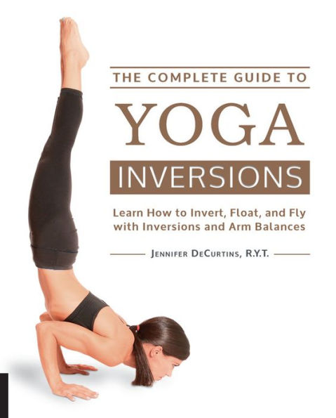 The Complete Guide to Yoga Inversions: Learn How Invert, Float, and Fly with Inversions Arm Balances