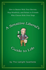 Title: A Sensitive Liberal's Guide to Life: How to Banter with Your Barista, Hug Mindfully, and Relate to Friends who Choose Kids Over Dogs, Author: The Uptight Seattleite