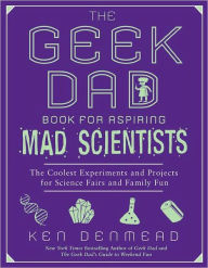 Title: The Geek Dad Book for Aspiring Mad Scientists: The Coolest Experiments and Projects for Science Fairs and Family Fun, Author: Ken Denmead