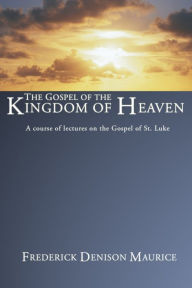 Title: The Gospel of the Kingdom of Heaven: A Course of Lectures on the Gospel of St. Luke, Author: Frederick Denison Maurice