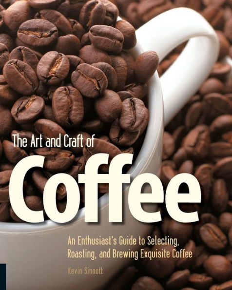 The Art and Craft of Coffee: An Enthusiast's Guide to Selecting, Roasting, and Brewing Exquisite Coffee