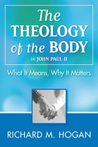 Title: The Theology of the Body: What it Means and Why It Matters in John Paul II, Author: Richard M. Hogan