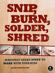 Title: Snip, Burn, Solder, Shred: Seriously Geeky Stuff to Make with Your Kids, Author: David Erik Nelson