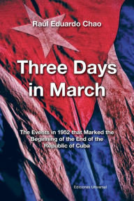 Title: THREE DAYS IN MARCH. THE EVENTS IN 1952 THAT MARKED THE BEGINNING OF THE END OF THE REPUBLIC OF CUBA, Author: Raúl Eduardo Chao