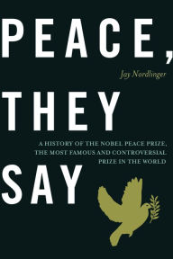 Title: Peace, They Say: A History of the Nobel Peace Prize, the Most Famous and Controversial Prize in the World, Author: Jay Nordlinger