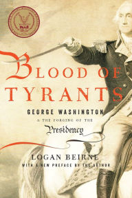 Title: Blood of Tyrants: George Washington & the Forging of the Presidency, Author: Logan Beirne