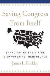 Title: Saving Congress from Itself: Emancipating the States and Empowering Their People, Author: James L Buckley