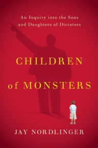 Title: Children of Monsters: An Inquiry into the Sons and Daughters of Dictators, Author: Jay Nordlinger
