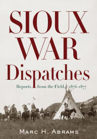 Title: Sioux War Dispatches: Reports from the Field, 1876-1877, Author: Marc H. Abrams