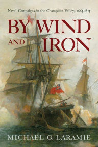 Title: By Wind and Iron: Naval Campaigns in the Champlain Valley, 1665-1815, Author: Michael G. Laramie