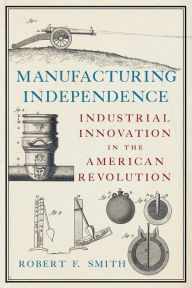 Title: Manufacturing Independence: Industrial Innovation in the American Revolution, Author: Robert F. Smith