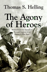 Title: The Agony of Heroes: Medical Care for America's Besieged Legions from Bataan to Khe Sanh, Author: Thomas S. Helling