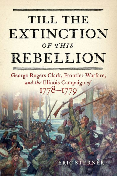 Till the Extinction of This Rebellion: George Rogers Clark, Frontier Warfare, and Illinois Campaign 1778-1779