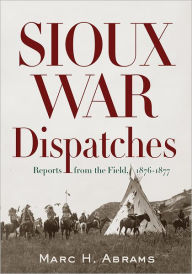 Title: Sioux War Dispatches: Reports from the Field, 1876-1877, Author: Marc H. Abrams