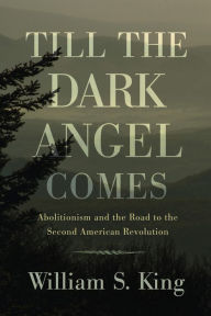 Title: Till the Dark Angel Comes: Abolitionism and the Road to the Second American Revolution, Author: William S. King