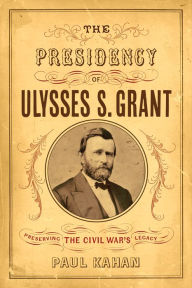 Title: The Presidency of Ulysses S. Grant: Preserving the Civil War's Legacy, Author: Paul Kahan