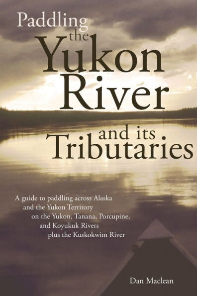 Paddling the Yukon River and Its Tributaries: A Headwaters-to-Delta Guide to Yukon, Tanana, Porcupine, Koyukuk Rivers -- Plus, Kuskokwim