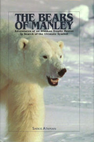 Title: The Bears of Manley: Adventures of an Alaskan Trophy Hunter in Search of the Ultimate Symbol, Author: Sarkis Atamian