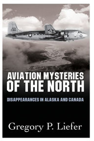 Title: Aviation Mysteries of the North: Disappearances in Alaska and Canada, Author: Gregory Liefer