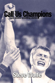 Title: Call Us Champions: More Alaska Wrestling Stories, Author: Steve Wolfe