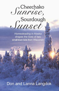 Title: Cheechako Sunrise, Sourdough Sunset: Homesteading in Alaska Shapes the Lives of Two Small-Town Kids from Wisconsin, Author: Don Langdok