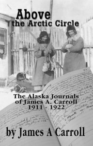 Title: Above the Arctic Circle: The Alaska Journals of James A. Carroll, 1911-1922, Author: James A. Carroll