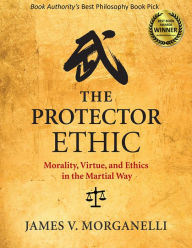 Title: The Protector Ethic: Morality, Virtue, and Ethics in the Martial Way, Author: James V. Morganelli