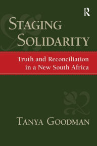 Title: Staging Solidarity: Truth and Reconciliation in a New South Africa / Edition 1, Author: Tanya Goodman