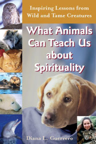 Title: What Animals Can Teach Us About Spirituality: Inspiring Lessons from Wild and Tame Creatures, Author: Diana L. Guerrero