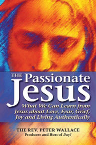 Title: The Passionate Jesus: What We Can Learn from Jesus about Love, Fear, Grief, Joy and Living Authentically, Author: Peter Wallace