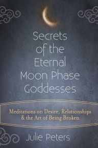 Title: Secrets of the Eternal Moon Phase Goddesses: Meditations on Desire, Relationships and the Art of Being Broken, Author: Julie Peters